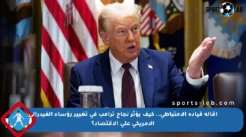 إقالة قيادة الاحتياطي.. كيف يؤثر نجاح ترامب في تغيير رؤساء الفيدرالي الأمريكي على الاقتصاد؟